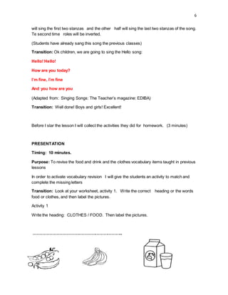 6
will sing the first two stanzas and the other half will sing the last two stanzas of the song.
Te second time roles will be inverted.
(Students have already sang this song the previous classes)
Transition: Ok children, we are going to sing the Hello song:
Hello! Hello!
How are you today?
I’m fine, I’m fine
And you how are you
(Adapted from: Singing Songs: The Teacher’s magazine: EDIBA)
Transition: Well done! Boys and girls! Excellent!
Before I star the lesson I will collect the activities they did for homework. (3 minutes)
PRESENTATION
Timing: 10 minutes.
Purpose: To revise the food and drink and the clothes vocabulary items taught in previous
lessons
In order to activate vocabulary revision I will give the students an activity to match and
complete the missing letters
Transition: Look at your worksheet, activity 1. Write the correct heading or the words
food or clothes, and then label the pictures.
Activity 1
Write the heading: CLOTHES / FOOD. Then label the pictures.
………………………………………………………..
 