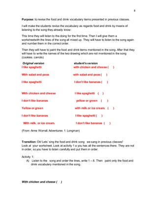 8
Purpose: to revise the food and drink vocabulary items presented in previous classes.
I will make the students revise the vocabulary as regards food and drink by means of
listening to the song they already know:
This time they will listen to the doing for the first time. Then I will give them a
worksheetwith the lines of the song all mixed up. They will have to listen to the song again
and number them in the correct order.
Then they will have to paint the food and drink items mentioned in the song. After that they
will have to write the names of the two drawing which are not mentioned in the song
(cookies. carrots)
Original version student’s version
I like spaghetti with chicken and cheese ( )
With salad and peas with salad and peas ( )
I like spaghetti I don’t like bananas ( )
With chicken and cheese I like spaghetti ( )
I don’t like bananas yellow or green ( )
Yellow or green with milk or ice cream. ( )
I don’t like bananas I like spaghetti ( )
With milk. or ice cream. I don’t like bananas ( )
(From: Anne Worrall. Adventures 1. Longman)
Transition: Ok! Lets’ sing the food and drink song we sang in previous classes!
Look at your worksheet. Look at activity 1 a you has all the sentences there. They are not
in order, so you have to listen carefully and put them in order.
Activity 1:
A) Listen to the song and order the lines, write 1 – 8. Then paint only the food and
drink vocabulary mentioned in the song.
With chicken and cheese ( )
 