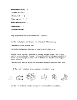 9
With salad and peas ( )
I don’t like bananas ( )
I like spaghetti ( )
Yellow or green ( )
With milk or ice cream. ( )
I like spaghetti ( )
I don’t like bananas ( )
Song; adapted from Anne Worrall. Adventures 1. Longman)
After that I will play the recording and I will ask students if they are ready.
Transition: Could you order the lines?
Then I will check by asking students to tell me which am line 1 and so on.
Once we finished checking, I will tell the SS to look at activity B and paint only the food
and drink items mentioned in the song. I will check this activity by calling some students at
random and encouraging them to tell which are the items and show the rest of the group
and me the picture.
Transition: Look at activity B. paint only the food and drink items mentioned in the song.
B) Paint only the food and drink vocabulary mentioned in the song.
After that I will tell them to write the names of the two items which remained blank.
 