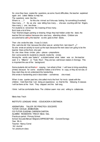 So once they have copies the questions, as some found difficulties, the teacher explained
again and called Matias to help her.
The questions were like this :
Where is …..? for this she mimed as if she was looking for something (it worked)
How many ….? So as she was telling how many … she was counting with her fingers.
How many..) one , two three …
For students to remember the meaning of how many .
But it took a lot of time.
Fast finishers began painting or drawing things they had hidden under the desk, the
teacher Did not realized because she was busy attending others. Children are
accustomed to calling the teacher so she goes to their desks.
Then she wrote the date. It was 2 o´clock.
She said she did that because the other was an activity from last class!!! ¿?
So she wrote an activity to round up the topic because the next class I am going to be the
teacher there at the front, she said.
So she draw three circles: jobs – places – prepositions
And some words for students to classify inside the circles.
Among the words was “baker’s” a student asked what baker was so the teacher
said: it ‘s “Milani’s” or “Todo Rico”. They are two well known bakers in Dorrego. This
is important the use of the background.
Some students did not finished copying. I am afraid of that I will have to bring everything
printed, because for some students it takes a lot of time to copy, or they do not see, or
they claim they do not understand the handwriting.
She wrote in handwriting and in block letter - sometimes she mixed.
When it was quarter past two, she called me to the front for me to speak with the
children. I told them that I am doing an experience so that for the following 6 classes
I will be there at the front. They clapped and the bell rang.
I think I will be comfortable there. The children seem nice and. willing to collaborate.
Maria Ines Trech
INSTITUTO LENGUAS VIVAS - EDUCACION A DISTANCIA
ASIGNATURA: TALLER DE PRACTICA DOCENTE
TUTOR: CECILIA ZEMBORAIN
CO-TUTOR: EUGENIA CARRION CANTON.
ALUMNO RESIDENTE: TRECH María Inés.
Practicum period : Primary School
School: Escuela Manuel Belgrano DIPREGEP 662 Coronel Dorrego
Year 5th A.
Teacher : Nancy Corral
3rd Journal
1st practicum class
 