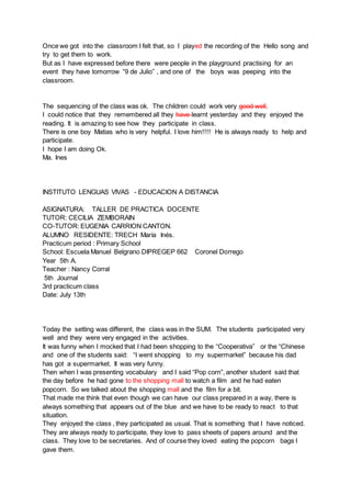 Once we got into the classroom I felt that, so I played the recording of the Hello song and
try to get them to work.
But as I have expressed before there were people in the playground practising for an
event they have tomorrow “9 de Julio” , and one of the boys was peeping into the
classroom.
The sequencing of the class was ok. The children could work very good well.
I could notice that they remembered all they have learnt yesterday and they enjoyed the
reading. It is amazing to see how they participate in class.
There is one boy Matias who is very helpful. I love him!!!! He is always ready to help and
participate.
I hope I am doing Ok.
Ma. Ines
INSTITUTO LENGUAS VIVAS - EDUCACION A DISTANCIA
ASIGNATURA: TALLER DE PRACTICA DOCENTE
TUTOR: CECILIA ZEMBORAIN
CO-TUTOR: EUGENIA CARRION CANTON.
ALUMNO RESIDENTE: TRECH María Inés.
Practicum period : Primary School
School: Escuela Manuel Belgrano DIPREGEP 662 Coronel Dorrego
Year 5th A.
Teacher : Nancy Corral
5th Journal
3rd practicum class
Date: July 13th
Today the setting was different, the class was in the SUM. The students participated very
well and they were very engaged in the activities.
It was funny when I mocked that I had been shopping to the “Cooperativa” or the “Chinese
and one of the students said: “I went shopping to my supermarket” because his dad
has got a supermarket. It was very funny.
Then when I was presenting vocabulary and I said “Pop corn”, another student said that
the day before he had gone to the shopping mall to watch a film and he had eaten
popcorn. So we talked about the shopping mall and the film for a bit.
That made me think that even though we can have our class prepared in a way, there is
always something that appears out of the blue and we have to be ready to react to that
situation.
They enjoyed the class , they participated as usual. That is something that I have noticed.
They are always ready to participate, they love to pass sheets of papers around and the
class. They love to be secretaries. And of course they loved eating the popcorn bags I
gave them.
 