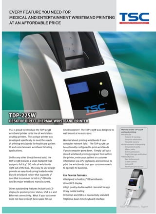 EVERY FEATURE YOU NEED FOR
MEDICAL AND ENTERTAINMENT WRISTBAND PRINTING
AT AN AFFORDABLE PRICE




TDP-225W
DESKTOP DIRECT THERMAL WRISTBAND PRINTER

TSC is proud to introduce the TDP-225W           small footprint? The TDP-225W was designed to    Markets for the TDP-225W
                                                                                                  wistband printing:
wristband printer to its line of world class     wall mount at no extra cost.                     •Healthcare
desktop printers. This unique printer was                                                             Patient ID tracking
developed specifically to meet the needs         Worried about printing wristbands if your            Hospital admissions
                                                                                                      Hospital nursery
of printing wristbands for healthcare patient    computer network fails? The TDP-225W can         •Entertainment & Hospitality
ID and entertainment wristband ticketing         be optionally configured to print wristbands         Amusement parks
                                                                                                      Water parks
applications.                                    if your computer goes down. Simply call up a         Event admissions
                                                 stored wristband printing program from within        Night club age verification
Unlike any other direct thermal sold, the        the printer, enter your patient or customer      •Other Markets
                                                                                                      Law enforcement
TDP-225W features a small footprint that         information via a PC keyboard, and continue to       Crowd control
supports full 6.5” OD rolls of wristbands        print the wristbands that your customer needs        Animal ID
                                                                                                      Restricted area access
right out of the box. The easy-to-use design     to operate its business.
provide an easy-load spring loaded center
biased wristband holder that supports 1”         Key Printer Features
core that is common to full 6.5” OD rolls        •Designed to hold 6.5” OD wristbands
sold by major wristband manufacturers.
                                                 •Front LCD display
                                                 •High quality double-walled clamshell design
Other outstanding features include an LCD
display to provide printer status, USB 2.0 and   •Easy media loading
Ethernet connectivity. What if your customer     •Ethernet and USB 2.0 connectivity standard
does not have enough desk space for our          •Optional down-time keyboard interface
 