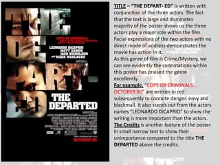 TITLE – “THE DEPART- ED” is written with
conjunction of the three actors. The fact
that the text is large and dominates
majority of the poster shows us the three
actors play a major role within the film.
Facial expressions of the two actors with no
direct mode of address demonstrates the
movie has action in it.
As this genre of film is Crime/Mystery, we
can see evidently the connotations within
this poster has praised the genre
excellently.
For example, “COPS OR CRIMINALS...
OCTOBER 06” are written in red
subsequently to connote danger, envy and
blackmail. It also stands out from the actors
names “LEONARDO DiCAPRIO” to show the
writing is more important than the actors.
The Credits is another feature of the poster
in small narrow text to show their
unimportance compared to the title THE
DEPARTED above the credits.
 