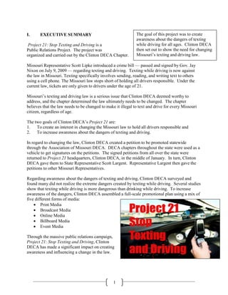 I.     EXECUTIVE SUMMARY                                      The goal of this project was to create
                                                              awareness about the dangers of texting
 Project 21: Stop Texting and Driving is a                    while driving for all ages. Clinton DECA
Public Relations Project. The project was                     then set out to show the need for changing
organized and carried out by the Clinton DECA Chapter.        Missouri‘s texting and driving law.

Missouri Representative Scott Lipke introduced a crime bill — passed and signed by Gov. Jay
Nixon on July 9, 2009 — regarding texting and driving. Texting while driving is now against
the law in Missouri. Texting specifically involves sending, reading, and writing text to others
using a cell phone. The Missouri law stops short of holding all drivers responsible. Under the
current law, tickets are only given to drivers under the age of 21.

Missouri‘s texting and driving law is a serious issue that Clinton DECA deemed worthy to
address, and the chapter determined the law ultimately needs to be changed. The chapter
believes that the law needs to be changed to make it illegal to text and drive for every Missouri
citizen, regardless of age.

The two goals of Clinton DECA‘s Project 21 are:
1.   To create an interest in changing the Missouri law to hold all drivers responsible and
2.   To increase awareness about the dangers of texting and driving.

In regard to changing the law, Clinton DECA created a petition to be promoted statewide
through the Association of Missouri DECA. DECA chapters throughout the state were used as a
vehicle to get signatures on the petitions. The signed petitions from all over the state were
returned to Project 21 headquarters, Clinton DECA, in the middle of January. In turn, Clinton
DECA gave them to State Representative Scott Largent. Representative Largent then gave the
petitions to other Missouri Representatives.

Regarding awareness about the dangers of texting and driving, Clinton DECA surveyed and
found many did not realize the extreme dangers created by texting while driving. Several studies
show that texting while driving is more dangerous than drinking while driving. To increase
awareness of the dangers, Clinton DECA assembled a full-scale promotional plan using a mix of
five different forms of media:
     Print Media
     Broadcast Media
     Online Media
     Billboard Media
     Event Media

Through the massive public relations campaign,
Project 21: Stop Texting and Driving, Clinton
DECA has made a significant impact on creating
awareness and influencing a change in the law.




                                                 1
 