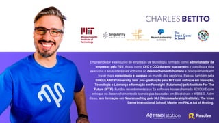 CHARLES BETITO
Empreendedor e executivo de empresas de tecnologia formado como administrador de
empresas pela FGV. Atuou como CFO e COO durante sua carreira e conciliou a vida
executiva e seus interesses voltados ao desenvolvimento humano e principalmente em
trazer mais consciência e sucesso ao mundo dos negócios. Passou também pela
SINGULARITY University, tem pós-graduação pelo MIT com enfoque em Inovação,
Tecnologia e Liderança e formação em Foresight (Futurismo) pelo Institute For The
Future (IFTF). Fundou recentemente sua 2a software house chamada RESOLVE com
enfoque no desenvolvimento de tecnologias baseadas em Blockchain e WEB3.0. Além
disso, tem formação em Neurocoaching pelo NLI (Neuroleadership Institute), The Inner
Game International School, Master em PNL e Art of Hosting.
 