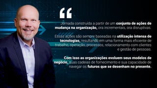 Jornada construída a partir de um conjunto de ações de
mudança na organização, ora incrementais, ora disruptivas.
Essas ações são sempre baseadas na utilização intensa de
tecnologias, resultando em uma forma mais e
fi
ciente de
trabalho, operação, processos, relacionamento com clientes
e gestão de pessoas.
Com isso as organizações evoluem seus modelos de
negócio, suas cadeias de fornecimento e sua capacidade de
navegar os futuros que se desenham no presente.
“
 