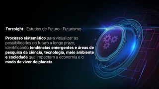 Foresight - Estudos de Futuro - Futurismo
Processo sistemático para visualizar as
possibilidades do futuro a longo prazo,
identi
fi
cando tendências emergentes e áreas de
pesquisa da ciência, tecnologia, meio ambiente
e sociedade que impactam a economia e o
modo de viver do planeta.
 