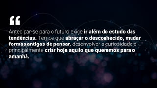 Antecipar-se para o futuro exige ir além do estudo das
tendências. Temos que abraçar o desconhecido, mudar
formas antigas de pensar, desenvolver a curiosidade e
principalmente criar hoje aquilo que queremos para o
amanhã.
“
 