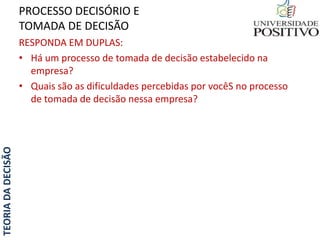 TEORIADADECISÃO
RESPONDA EM DUPLAS:
• Há um processo de tomada de decisão estabelecido na
empresa?
• Quais são as dificuldades percebidas por vocêS no processo
de tomada de decisão nessa empresa?
PROCESSO DECISÓRIO E
TOMADA DE DECISÃO
 