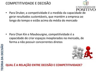 TEORIADADECISÃO
• Para Druker, a competividade é a medida da capacidade de
gerar resultados sustentáveis, que mantém a empresa ao
longo do tempo e estão acima da média do mercado
• Para Chan Kin e Maubourgne, competitividade é a
capacidade de criar espaços inexplorados no mercado, de
forma a não possuir concorrentes diretos
QUAL É A RELAÇÃO ENTRE DECISÃO E COMPETITIVIDADE?
COMPETITIVIDADE E DECISÃO
 