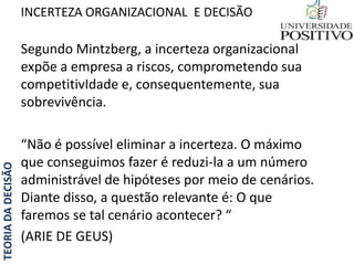 TEORIADADECISÃO
Segundo Mintzberg, a incerteza organizacional
expõe a empresa a riscos, comprometendo sua
competitivIdade e, consequentemente, sua
sobrevivência.
“Não é possível eliminar a incerteza. O máximo
que conseguimos fazer é reduzi-la a um número
administrável de hipóteses por meio de cenários.
Diante disso, a questão relevante é: O que
faremos se tal cenário acontecer? “
(ARIE DE GEUS)
INCERTEZA ORGANIZACIONAL E DECISÃO
 