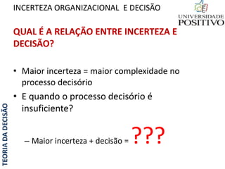 TEORIADADECISÃO
QUAL É A RELAÇÃO ENTRE INCERTEZA E
DECISÃO?
• Maior incerteza = maior complexidade no
processo decisório
• E quando o processo decisório é
insuficiente?
– Maior incerteza + decisão = ???
INCERTEZA ORGANIZACIONAL E DECISÃO
 