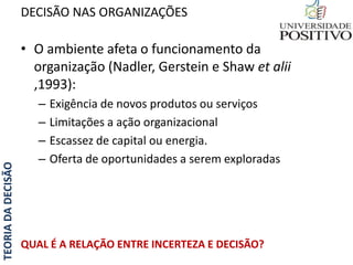 TEORIADADECISÃO
• O ambiente afeta o funcionamento da
organização (Nadler, Gerstein e Shaw et alii
,1993):
– Exigência de novos produtos ou serviços
– Limitações a ação organizacional
– Escassez de capital ou energia.
– Oferta de oportunidades a serem exploradas
QUAL É A RELAÇÃO ENTRE INCERTEZA E DECISÃO?
DECISÃO NAS ORGANIZAÇÕES
 