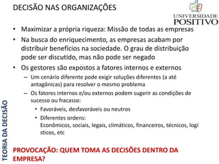 TEORIADADECISÃO
• Maximizar a própria riqueza: Missão de todas as empresas
• Na busca do enriquecimento, as empresas acabam por
distribuir benefícios na sociedade. O grau de distribuição
pode ser discutido, mas não pode ser negado
• Os gestores são expostos a fatores internos e externos
– Um cenário diferente pode exigir soluções diferentes (a até
antagônicas) para resolver o mesmo problema
– Os fatores internos e/ou externos podem sugerir as condições de
sucesso ou fracasso:
• Favoráveis, desfavoráveis ou neutros
• Diferentes ordens:
Econômicos, sociais, legais, climáticos, financeiros, técnicos, logí
sticos, etc
PROVOCAÇÃO: QUEM TOMA AS DECISÕES DENTRO DA
EMPRESA?
DECISÃO NAS ORGANIZAÇÕES
 