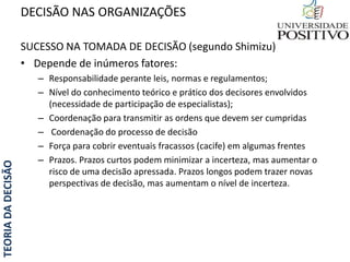 TEORIADADECISÃO
SUCESSO NA TOMADA DE DECISÃO (segundo Shimizu)
• Depende de inúmeros fatores:
– Responsabilidade perante leis, normas e regulamentos;
– Nível do conhecimento teórico e prático dos decisores envolvidos
(necessidade de participação de especialistas);
– Coordenação para transmitir as ordens que devem ser cumpridas
– Coordenação do processo de decisão
– Força para cobrir eventuais fracassos (cacife) em algumas frentes
– Prazos. Prazos curtos podem minimizar a incerteza, mas aumentar o
risco de uma decisão apressada. Prazos longos podem trazer novas
perspectivas de decisão, mas aumentam o nível de incerteza.
DECISÃO NAS ORGANIZAÇÕES
 