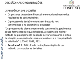 TEORIADADECISÃO
DEPENDÊNCIA DAS DECISÕES
• Os gestores dependem financeira e emocionalmente dos
resultados de seus trabalhos.
• O processo de decisão tende a ser baseado nos
sentimentos e na experiência do gestor
"Os processos de planejamento e de controle são geralmente
pouco formalizados e quantificados. A escolha do melhor
método de planejamento depende de variáveis como o estilo
de direção, as capacidades dos responsáveis e a complexidade
da atividade” (LEONE, 1999, P92)
• Resultado? R.: Dificuldade na implementação de um
método para apoiar as decisões
DECISÃO NAS ORGANIZAÇÕES
 
