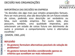 TEORIADADECISÃO
IMPORTÂNCIA DAS DECISÕES NA EMPRESA
"As decisões são algo mais que simples proposições factuais.
Para ser mais preciso, elas são descrições de um futuro estado
de coisas, podendo essa descrição ser verdadeira ou
falsa, num sentido empírico. Por outro lado, elas
possuem, também, uma qualidade imperativa, pois
selecionam um estado de coisas futuro em detrimento de
outro e orientam o comportamento rumo à alternativa
escolhida.”
(SIMON, 1965, p54)
REFLEXÃO
• Os gestores formulam alternativas possíveis de solução de
problemas?
• Os gestores tomam decisões considerando apenas os
critérios que acreditam ser mais relevantes?
DECISÃO NAS ORGANIZAÇÕES
 