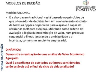 TEORIADADECISÃO
Modelo RACIONAL
• É a abordagem tradicional - está baseado no princípios de
que o tomador de decisões tem um conhecimento absoluto
de todas as opções disponíveis para a ação e é capaz de
realizar as melhores escolhas, utilizando como critério de
avaliação a lógica da maximização de valor, num processo
sequencial e linear, ignorando a ambiguidade e a
incerteza, comuns no ambiente empresarial.
DINÂMICA:
Demonstre a realização de uma análise de Valor Econômico
Agregado.
Qual é a confiança de que todos os fatores considerados
serão estáveis até o final do ciclo de vida analisado?
MODELOS DE DECISÃO
 