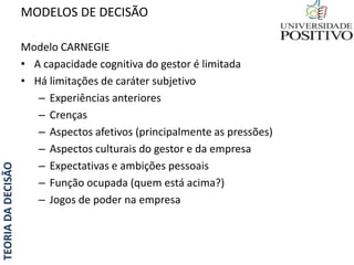 TEORIADADECISÃO
Modelo CARNEGIE
• A capacidade cognitiva do gestor é limitada
• Há limitações de caráter subjetivo
– Experiências anteriores
– Crenças
– Aspectos afetivos (principalmente as pressões)
– Aspectos culturais do gestor e da empresa
– Expectativas e ambições pessoais
– Função ocupada (quem está acima?)
– Jogos de poder na empresa
MODELOS DE DECISÃO
 