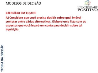 TEORIADADECISÃO
EXERCÍCIO EM EQUIPE
A) Considere que você precisa decidir sobre qual imóvel
comprar entre várias alternativas. Elabore uma lista com os
aspectos que você levará em conta para decidir sobre tal
aquisição.
MODELOS DE DECISÃO
 