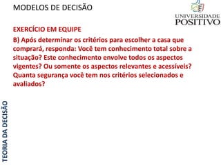 TEORIADADECISÃO
EXERCÍCIO EM EQUIPE
B) Após determinar os critérios para escolher a casa que
comprará, responda: Você tem conhecimento total sobre a
situação? Este conhecimento envolve todos os aspectos
vigentes? Ou somente os aspectos relevantes e acessíveis?
Quanta segurança você tem nos critérios selecionados e
avaliados?
MODELOS DE DECISÃO
 