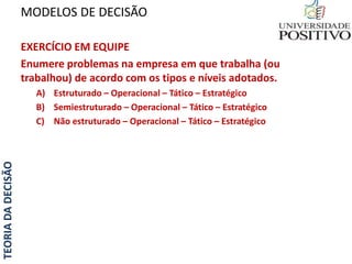 TEORIADADECISÃO
EXERCÍCIO EM EQUIPE
Enumere problemas na empresa em que trabalha (ou
trabalhou) de acordo com os tipos e níveis adotados.
A) Estruturado – Operacional – Tático – Estratégico
B) Semiestruturado – Operacional – Tático – Estratégico
C) Não estruturado – Operacional – Tático – Estratégico
MODELOS DE DECISÃO
 