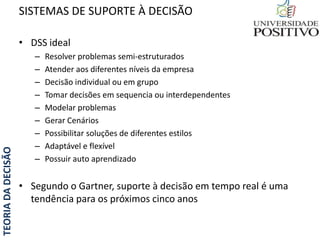 TEORIADADECISÃO
• DSS ideal
– Resolver problemas semi-estruturados
– Atender aos diferentes níveis da empresa
– Decisão individual ou em grupo
– Tomar decisões em sequencia ou interdependentes
– Modelar problemas
– Gerar Cenários
– Possibilitar soluções de diferentes estilos
– Adaptável e flexível
– Possuir auto aprendizado
• Segundo o Gartner, suporte à decisão em tempo real é uma
tendência para os próximos cinco anos
SISTEMAS DE SUPORTE À DECISÃO
 