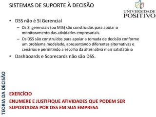 TEORIADADECISÃO
• DSS não é SI Gerencial
– Os SI gerenciais (ou MIS) são construídos para apoiar o
monitoramento das atividades empresariais.
– Os DSS são construídos para apoiar a tomada de decisão conforme
um problema modelado, apresentando diferentes alternativas e
cenários e permitindo a escolha da alternativa mais satisfatória
• Dashboards e Scorecards não são DSS.
EXERCÍCIO
ENUMERE E JUSTIFIQUE ATIVIDADES QUE PODEM SER
SUPORTADAS POR DSS EM SUA EMPRESA
SISTEMAS DE SUPORTE À DECISÃO
 