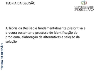 TEORIADADECISÃO TEORIA DA DECISÃO
A Teoria da Decisão é fundamentalmente prescritiva e
procura sustentar o processo de identificação do
problema, elaboração de alternativas e seleção da
solução
 