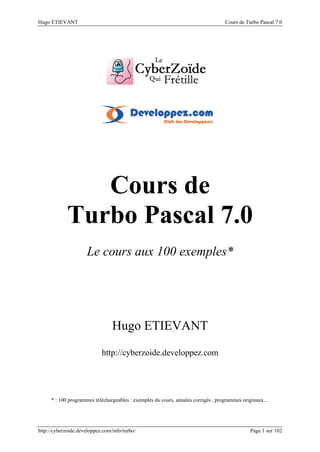 Hugo ETIEVANT Cours de Turbo Pascal 7.0
http://cyberzoide.developpez.com/info/turbo/ Page 1 sur 102
Le cours aux 100 exemples*
Hugo ETIEVANT
http://cyberzoide.developpez.com
* : 100 programmes téléchargeables : exemples du cours, annales corrigés , programmes originaux…
 
