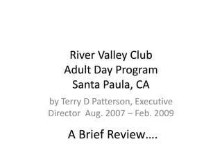 River Valley ClubAdult Day ProgramSanta Paula, CA by Terry D Patterson, Executive Director Aug. 2007 – Feb. 2009 A Brief Review…. 