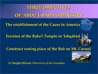 #2#2 Shoghi EffendiShoghi Effendi, Directives of the Guardian, Directives of the Guardian
THREE OBJECTIVESTHREE OBJECTIVES
OF ‘ABDU’L-BAHA’S MINISTRYOF ‘ABDU’L-BAHA’S MINISTRY
The establishment of the Cause in AmericaThe establishment of the Cause in America
Erection of the Baha'i Temple in 'IshqábádErection of the Baha'i Temple in 'Ishqábád
Construct resting place of the Bab on Mt. CarmelConstruct resting place of the Bab on Mt. Carmel
 