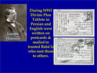 JosephJoseph
HannenHannen
During WWIDuring WWI
Divine PlanDivine Plan
Tablets inTablets in
Persian andPersian and
English wereEnglish were
written onwritten on
postcards &postcards &
mailed tomailed to
trusted Bahá’ístrusted Bahá’ís
who sent themwho sent them
to others.to others.
 