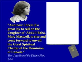 “And now I deem it a
great joy to call on the
daughter of ‘Abdu’l-Bahá,
Mary Maxwell, to rise and
come forward to unveil
the Great Spiritual
Charter of the Dominion
of Canada.”
The Unveiling of the Divine Plan,
p.43
 