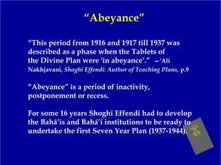 “Abeyance”
“This period from 1916 and 1917 till 1937 was
described as a phase when the Tablets of
the Divine Plan were 'in abeyance‘.” —'Ali
Nakhjavani, Shoghi Effendi: Author of Teaching Plans, p.9
“Abeyance” is a period of inactivity,
postponement or recess.
For some 16 years Shoghi Effendi had to develop
the Bahá’ís and Bahá’í institutions to be ready to
undertake the first Seven Year Plan (1937-1944).
 