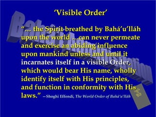 ‘‘Visible Order’Visible Order’
“…“… the Spirit breathed by Bahá’u’lláhthe Spirit breathed by Bahá’u’lláh
upon the world …can never permeateupon the world …can never permeate
and exercise an abiding influenceand exercise an abiding influence
upon mankind unless and until itupon mankind unless and until it
incarnates itself in a visible Orderincarnates itself in a visible Order,,
which would bear His name, whollywhich would bear His name, wholly
identify itself with His principles,identify itself with His principles,
and function in conformity with Hisand function in conformity with His
laws.”laws.” —Shoghi Effendi,—Shoghi Effendi, The World Order of Bahá’u’lláhThe World Order of Bahá’u’lláh
 