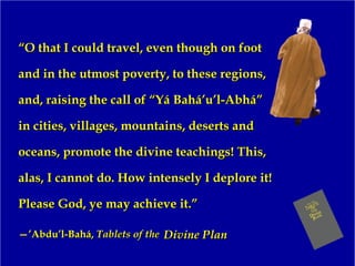 ““O that I could travel, even though on footO that I could travel, even though on foot
and in the utmost poverty, to these regions,and in the utmost poverty, to these regions,
and, raising the call of “Yá Bahá’u’l-Abhá”and, raising the call of “Yá Bahá’u’l-Abhá”
in cities, villages, mountains, deserts andin cities, villages, mountains, deserts and
oceans, promote the divine teachings! This,oceans, promote the divine teachings! This,
alas, I cannot do. How intensely I deplore it!alas, I cannot do. How intensely I deplore it!
Please God, ye may achieve it.”Please God, ye may achieve it.”
—’—’Abdu’l-Bahá,Abdu’l-Bahá, Tablets of theTablets of the Divine PlanDivine Plan
 