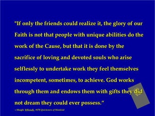 "If only the friends could realize it, the glory of our"If only the friends could realize it, the glory of our
Faith is not that people with unique abilities do theFaith is not that people with unique abilities do the
work of the Cause, but that it is done by thework of the Cause, but that it is done by the
sacrifice of loving and devoted souls who arisesacrifice of loving and devoted souls who arise
selflessly to undertake work they feel themselvesselflessly to undertake work they feel themselves
incompetent, sometimes, to achieve. God worksincompetent, sometimes, to achieve. God works
through them and endows them with gifts they didthrough them and endows them with gifts they did
not dream they could ever possess.“not dream they could ever possess.“
——ShoghiShoghi Effendi,Effendi, #170#170 Quickeners of MankindQuickeners of Mankind
 