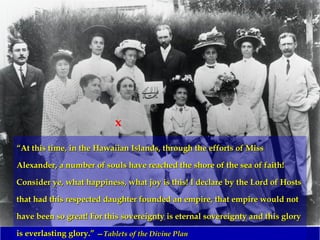 ““At this time, in the Hawaiian Islands, through the efforts of MissAt this time, in the Hawaiian Islands, through the efforts of Miss
Alexander, a number of souls have reached the shore of the sea of faith!Alexander, a number of souls have reached the shore of the sea of faith!
Consider ye, what happiness, what joy is this! I declare by the Lord of HostsConsider ye, what happiness, what joy is this! I declare by the Lord of Hosts
that had this respected daughter founded an empire, that empire would notthat had this respected daughter founded an empire, that empire would not
have been so great! For this sovereignty is eternal sovereignty and this gloryhave been so great! For this sovereignty is eternal sovereignty and this glory
is everlasting glory.”is everlasting glory.” ——Tablets of the Divine PlanTablets of the Divine Plan
x
 