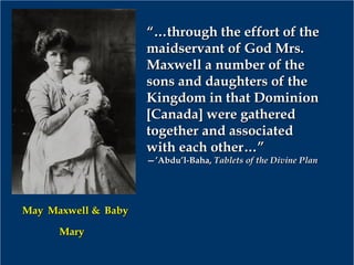 “…“…through the effort of thethrough the effort of the
maidservant of God Mrs.maidservant of God Mrs.
Maxwell a number of theMaxwell a number of the
sons and daughters of thesons and daughters of the
Kingdom in that DominionKingdom in that Dominion
[Canada] were gathered[Canada] were gathered
together and associatedtogether and associated
with each other…”with each other…”
—’—’Abdu’l-Baha,Abdu’l-Baha, Tablets of the Divine PlanTablets of the Divine Plan
MayMay Maxwell &Maxwell & BabyBaby
MaryMary
 