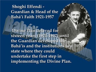 Shoghi Effendi -Shoghi Effendi -
Guardian & Head of theGuardian & Head of the
Bahá’í Faith 1921-1957Bahá’í Faith 1921-1957
Divine Plan delayed forDivine Plan delayed for
sixteen years (1921-1937) untilsixteen years (1921-1937) until
the Guardian developed thethe Guardian developed the
Bahá’ís and the institutions to aBahá’ís and the institutions to a
state where they couldstate where they could
undertake the first step inundertake the first step in
implementing the Divine Plan.implementing the Divine Plan.
 