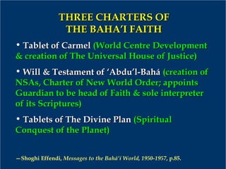 THREE CHARTERS OFTHREE CHARTERS OF
THE BAHA’I FAITHTHE BAHA’I FAITH
• Tablet of CarmelTablet of Carmel (World Centre Development(World Centre Development
& creation of The Universal House of Justice)& creation of The Universal House of Justice)
• Will & Testament of ‘Abdu’l-BaháWill & Testament of ‘Abdu’l-Bahá (creation of(creation of
NSAs, Charter of New World Order; appointsNSAs, Charter of New World Order; appoints
Guardian to be head of Faith & sole interpreterGuardian to be head of Faith & sole interpreter
of its Scriptures)of its Scriptures)
• Tablets of The Divine PlanTablets of The Divine Plan (Spiritual(Spiritual
Conquest of the Planet)Conquest of the Planet)
—Shoghi Effendi, Messages to the Bahá’í World, 1950-1957, p.85.
 