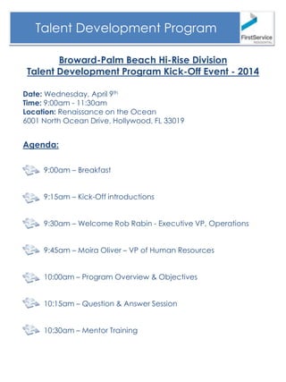Broward-Palm Beach Hi-Rise Division
Talent Development Program Kick-Off Event - 2014
Talent Development Program
Date: Wednesday, April 9th
Time: 9:00am - 11:30am
Location: Renaissance on the Ocean
6001 North Ocean Drive, Hollywood, FL 33019
Agenda:
9:00am – Breakfast
9:15am – Kick-Off introductions
9:30am – Welcome Rob Rabin - Executive VP, Operations
9:45am – Moira Oliver – VP of Human Resources
10:00am – Program Overview & Objectives
10:15am – Question & Answer Session
10:30am – Mentor Training
 