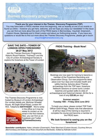 Newsletter Spring 2012




             Thank you for your interest in the Thames Discovery Programme (TDP)
  You may have been a FROG member since the beginning, met us recently at one of our events or
found us online – however you got here, welcome, and we hope you enjoy our newsletter! In this issue
   you can find out more about the work of the FROG teams in Bermondsey, Vauxhall, Greenwich,
  Custom House, Bankside and in West London and about our forthcoming events. If you have any
questions or would like to find out more about the Thames Discovery Programme, please get in touch:
                                    enquiries@thamesdiscovery.org


   SAVE THE DATE—TOWER OF                                 FROG Training - Book Now!
   LONDON OPEN FORESHORE!
         26-27 May 2012
  Join the Thames Discovery Programme,
 Historic Royal Palaces, Thames21 and the
  City of London Archaeological Society to
explore the foreshore at the Tower of London




                                                    Bookings are now open for training to become a
                                                       member of the Foreshore Recording and
                                                    Observation Group. Our new programme takes
                                                     place over four days and includes health and
                                                         safety training, lectures about Thames
                                                      archaeology from the TDP team, foreshore
                                                      fieldwork sessions on some iconic London
                                                          beaches and guided walks to sites of
                                                   archaeological and historical interest. All this for a
                                                              cost of only £25.00 per day!
The Thames Discovery Programme is now
hosted by Museum of London Archaeology!                         Summer session:
Our contact details are: Mortimer Wheeler              Tuesday 19th – Friday 22nd June 2012
House, 46 Eagle Wharf Road, London N1
7ED, Telephone 02074102207. We’re rarely             To book your place, please contact TDP Field
                    in the office so it may be      Officer Eliott Wragg. Please note that attendance
                    easier to contact us via           at all four days of the training is required to
                    email in the first instance.     complete the course and become a member of
                    Also, you can find us on                          the FROG team.
                    Facebook and Twitter
                    @ThamesDiscovery                 We look forward to seeing you on the
                                                                 foreshore!

 Newsletter contributors: Helen Johnston (Greenwich), Peter Marchant (Custom House), Courtney Nimura
 (Bermondsey) and Solange La Rose (Vauxhall and Bankside). Edited by Nathalie Cohen
 