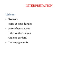 INTERPRETATION
Lésions :
- Osseuses
- extra et sous durales
- parenchymateuses
- Intra ventriculaires
- Œdème cérébral
- Les engagements
 