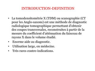 INTRODUCTION-DEFINITION
• La tomodensitométrie X (TDM) ou scanographie (CT
pour les Anglo-saxons) est une méthode de diagnostic
radiologique tomographique permettant d’obtenir
des coupes transversales, reconstruites à partir de la
mesure du coefficient d’atténuation du faisceau de
rayons X dans le volume étudié.
• Enorme aide au diagnostic.
• Utilisation large, en médecine.
• Très rares contre-indications.
 