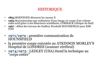 HISTORIQUE
• 1895 ROENTGEN découvre les rayons X
• 1963 Reconstruction par ordinateur d’une image en coupe d’un volume
radio actif grâce à des détecteurs scintillants, CORMACK (Afrique du Sud)
• 1967 : début des travaux de Godfrey Newbold HOUNSFIELD pour EMI
(GB)
• 1971/1972 : première communication de
HOUNSFIELD
• la première coupe exécutée au ATKINSON MORLEY’S
Hospital de LONDRES (scanner cérébral)
• 1974/1975 : LEDLEY (USA) étend la technique au
“corps entier”
 