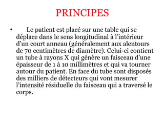 • Le patient est placé sur une table qui se
déplace dans le sens longitudinal à l’intérieur
d’un court anneau (généralement aux alentours
de 70 centimètres de diamètre). Celui-ci contient
un tube à rayons X qui génère un faisceau d’une
épaisseur de 1 à 10 millimètres et qui va tourner
autour du patient. En face du tube sont disposés
des milliers de détecteurs qui vont mesurer
l’intensité résiduelle du faisceau qui a traversé le
corps.
PRINCIPES
 