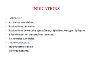 INDICATIONS
• MÉDECINE:
- Accidents vasculaires.
- Explorations des comas.
- Explorations de certains symptômes, céphalées, vertiges. Epilepsie.
- Bilan d’extension de certaines tumeurs.
- Pathologies tumorales.
• TRAUMATOLOGIE:
- Traumatisme crânien.
- Polytraumatisme.
 