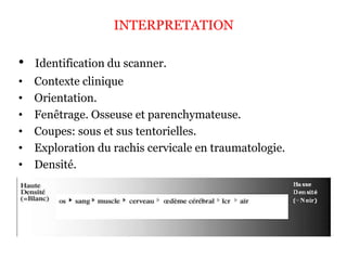 INTERPRETATION
• Identification du scanner.
• Contexte clinique
• Orientation.
• Fenêtrage. Osseuse et parenchymateuse.
• Coupes: sous et sus tentorielles.
• Exploration du rachis cervicale en traumatologie.
• Densité.
 